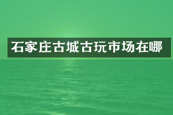 石家庄古城古玩市场在哪