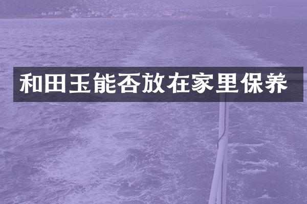 和田玉能否放在家里保养