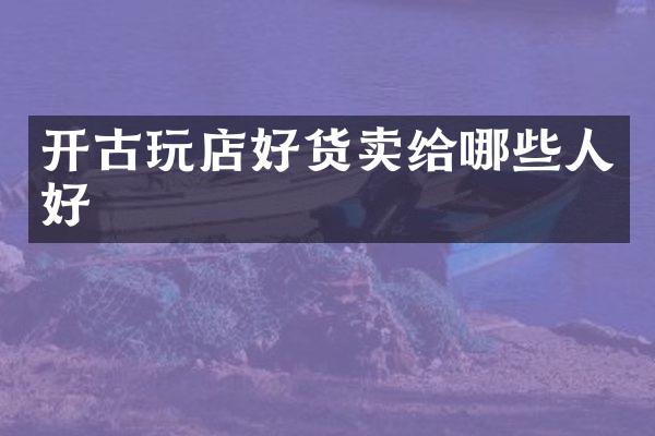 开古玩店好货卖给哪些人好