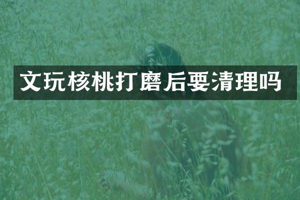 文玩核桃打磨后要清理吗