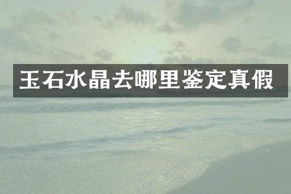 玉石水晶去哪里鉴定真假