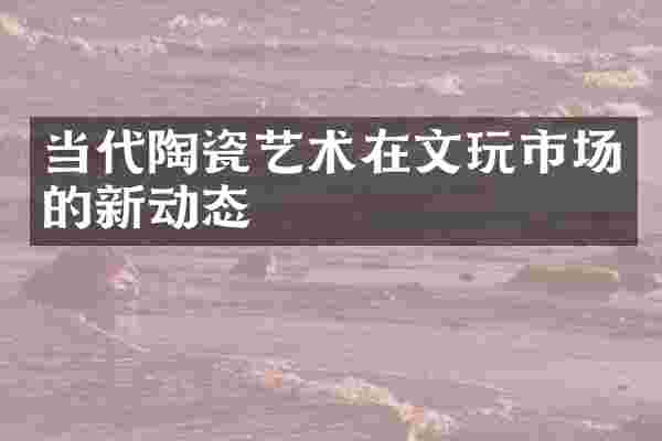 当代陶瓷艺术在文玩市场的新动态