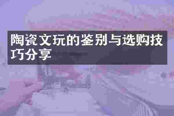 陶瓷文玩的鉴别与选购技巧分享