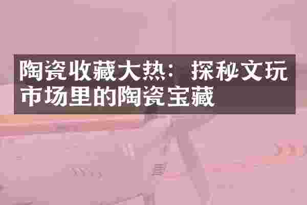 陶瓷收藏大热：探秘文玩市场里的陶瓷宝藏