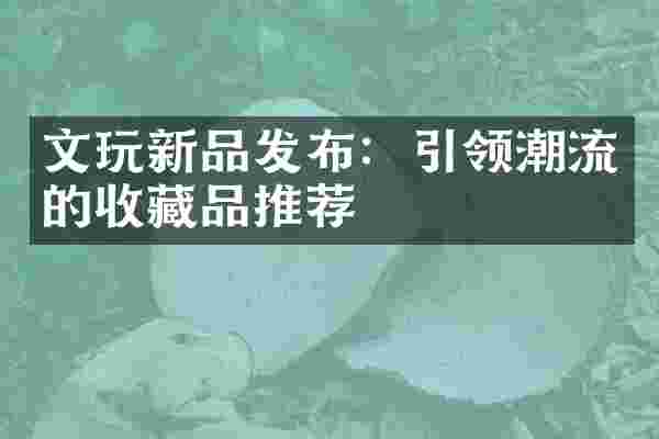 文玩新品发布：引领潮流的收藏品推荐