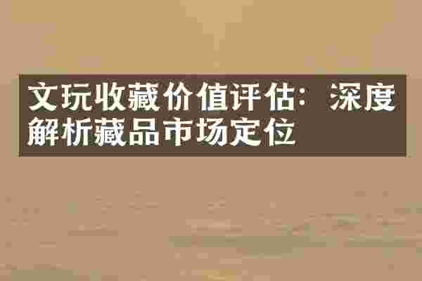 文玩收藏价值评估：深度解析藏品市场定位