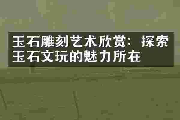 玉石雕刻艺术欣赏：探索玉石文玩的魅力所在