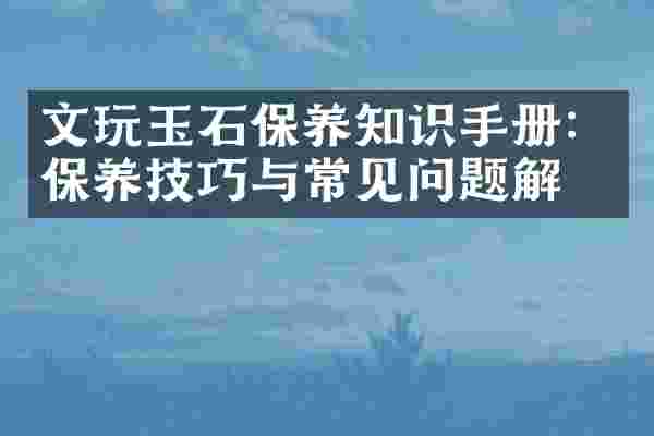文玩玉石保养知识手册：保养技巧与常见问题解答