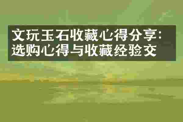 文玩玉石收藏心得分享：选购心得与收藏经验交流