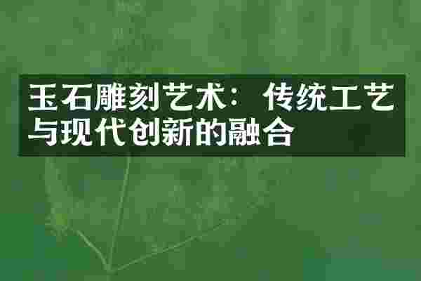 玉石雕刻艺术：传统工艺与现代创新的融合