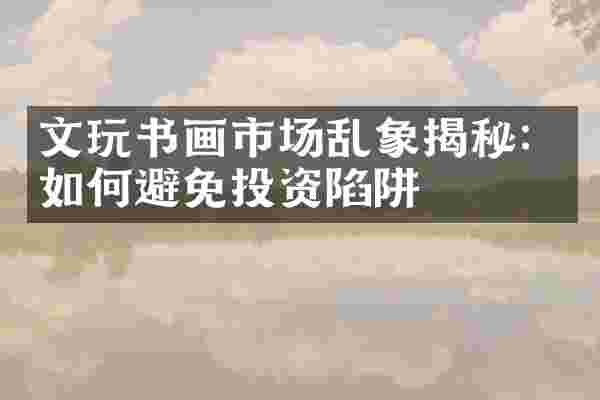文玩书画市场乱象揭秘：如何避免投资陷阱