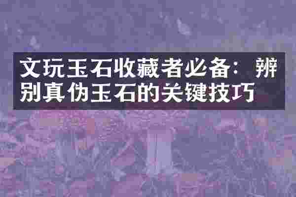 文玩玉石收藏者必备：辨别真伪玉石的关键技巧