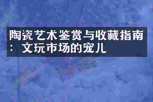 陶瓷艺术鉴赏与收藏指南：文玩市场的宠儿