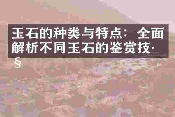 玉石的种类与特点：全面解析不同玉石的鉴赏技巧