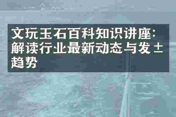 文玩玉石百科知识讲座：解读行业最新动态与发展趋势