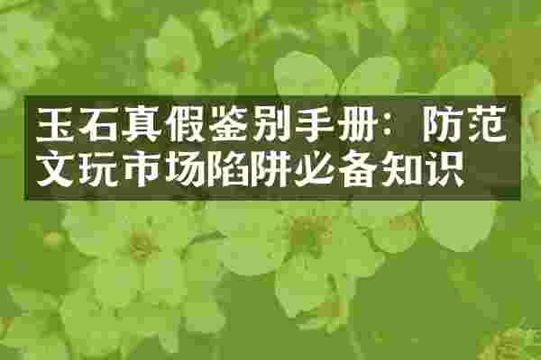 玉石真假鉴别手册：防范文玩市场陷阱必备知识