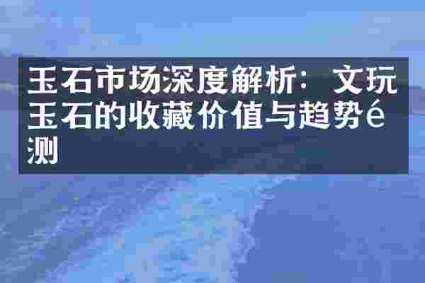玉石市场深度解析：文玩玉石的收藏价值与趋势预测