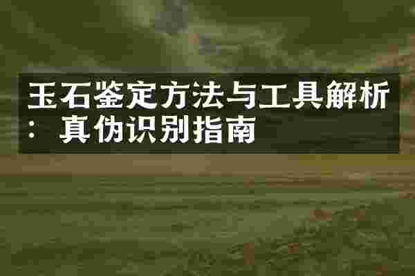 玉石鉴定方法与工具解析：真伪识别指南