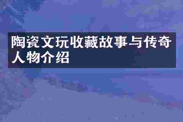 陶瓷文玩收藏故事与传奇人物介绍