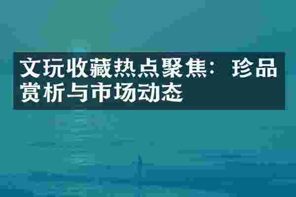 文玩收藏热点聚焦：珍品赏析与市场动态