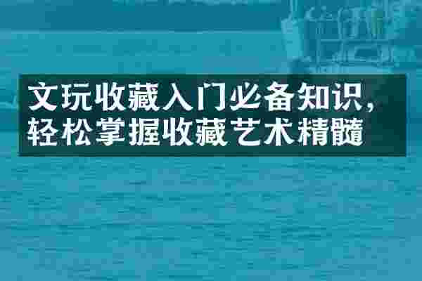 文玩收藏入门必备知识，轻松掌握收藏艺术精髓