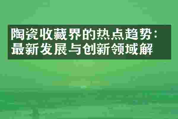 陶瓷收藏界的热点趋势：最新发展与创新领域解析