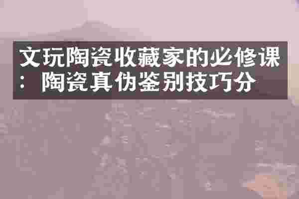 文玩陶瓷收藏家的必修课：陶瓷真伪鉴别技巧分享