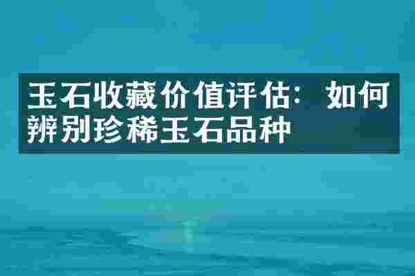 玉石收藏价值评估：如何辨别珍稀玉石品种