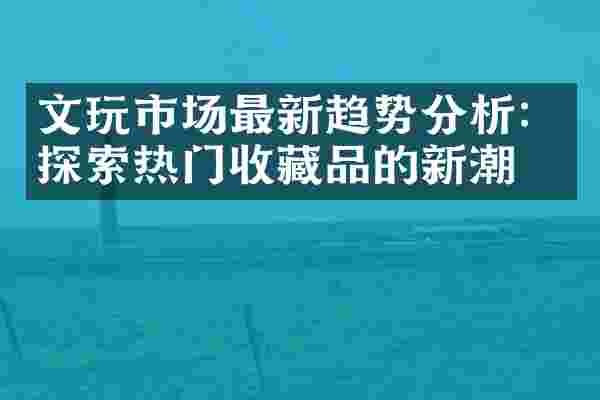文玩市场最新趋势分析：探索热门收藏品的新潮流