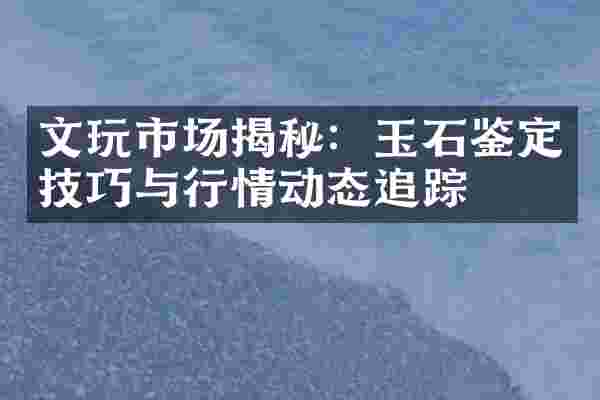 文玩市场揭秘：玉石鉴定技巧与行情动态追踪