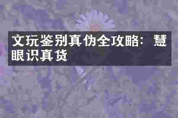 文玩鉴别真伪全攻略：慧眼识真货