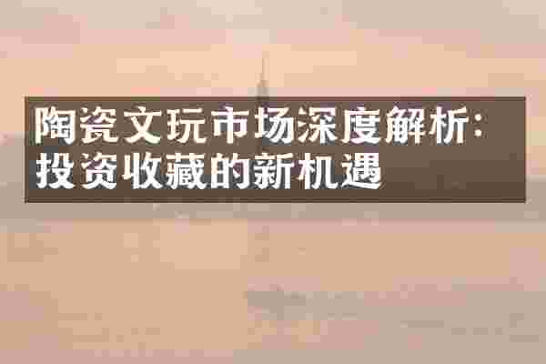 陶瓷文玩市场深度解析：投资收藏的新机遇