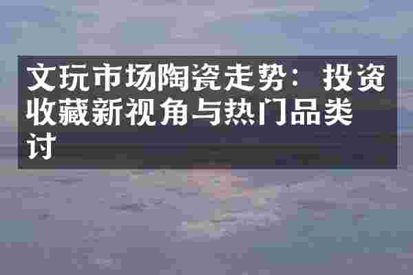 文玩市场陶瓷走势：投资收藏新视角与热门品类探讨