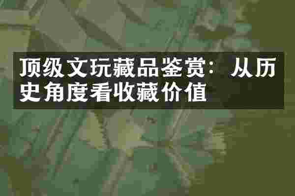 顶级文玩藏品鉴赏：从历史角度看收藏价值