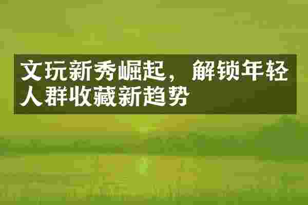 文玩新秀崛起，解锁年轻人群收藏新趋势