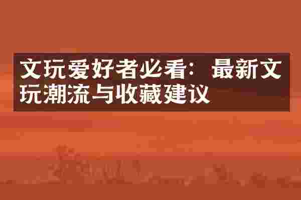 文玩爱好者必看：最新文玩潮流与收藏建议