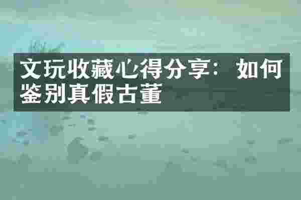 文玩收藏心得分享：如何鉴别真假古董