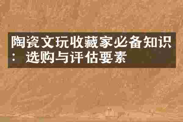 陶瓷文玩收藏家必备知识：选购与评估要素