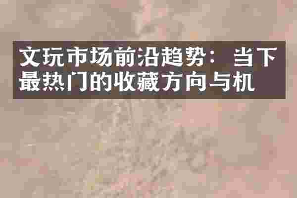 文玩市场前沿趋势：当下最热门的收藏方向与机会