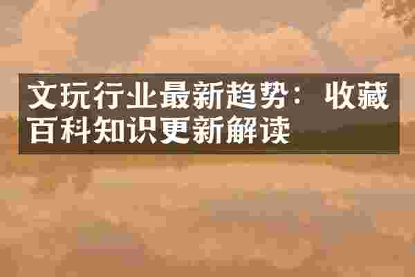 文玩行业最新趋势：收藏百科知识更新解读