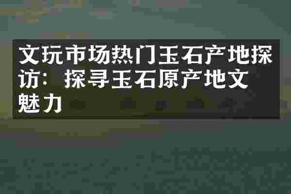文玩市场热门玉石产地探访：探寻玉石原产地文化魅力