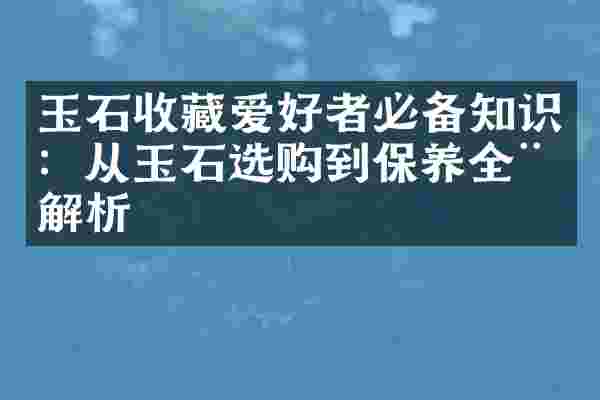 玉石收藏爱好者必备知识：从玉石选购到保养全程解析