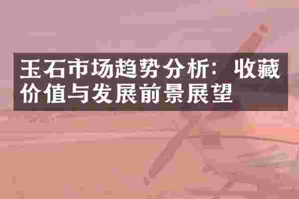 玉石市场趋势分析：收藏价值与发展前景展望