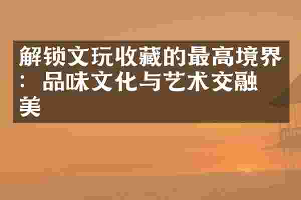 解锁文玩收藏的最高境界：品味文化与艺术交融之美