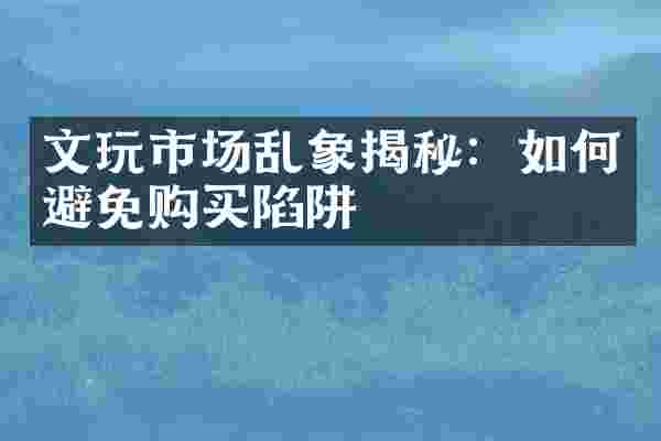 文玩市场乱象揭秘：如何避免购买陷阱