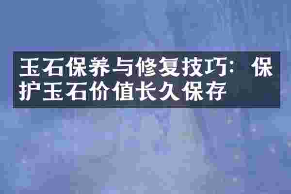 玉石保养与修复技巧：保护玉石价值长久保存