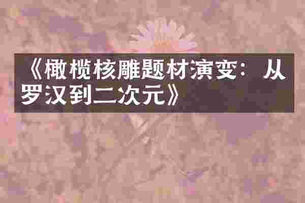 《橄榄核雕题材演变：从罗汉到二次元》
