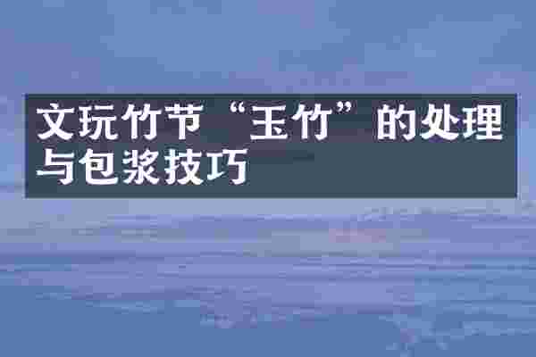 文玩竹节“玉竹”的处理与包浆技巧