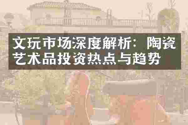 文玩市场深度解析：陶瓷艺术品投资热点与趋势