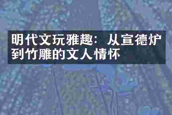 明代文玩雅趣：从宣德炉到竹雕的文人情怀